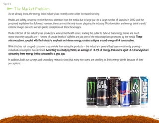 Spice 6
As we already know, the energy drink industry has recently come under increased scrutiny.
Health and safety concerns receive the most attention from the media due in large part to a large number of lawsuits in 2012 and the
proposed legislation that followed; however, these are not the only issues plaguing the industry. Misinformation and energy drink brands’
extreme images serve to worsen public perceptions of these beverages.
Media criticism of the industry has produced a widespread health scare, leading the public to believe that energy drinks are much
worse than they actually are – rumors of unsafe levels of caffeine are just one of the misconceptions promoted by the media. These
misconceptions, coupled with the industry’s emphasis on intense energy, creates a stigma around energy drink consumption.
While this has not stopped consumers as a whole from using the products – the industry in general has been consistently growing –
individual consumption has declined. According to a study by Mintel, an average of 18.5% of energy drink users aged 18-34 surveyed are
consuming fewer energy drinks compared to a year ago.
In addition, both our surveys and secondary research show that many non-users are unwilling to drink energy drinks because of their
perceptions.
The Market Problem
 