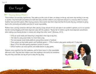 Spice 8
Our Target
These mothers are everyday superheroes. They wake up at the crack of dawn, are always on-the-go, and never stop working in one way
or another. They find health and wellness for both their body and their children’s very important and put in a conscious effort to choose
healthier food and drink options. When buying products, these women also find it important that the brands they buy contribute to giving
back to the community and exhibit some kind of social responsibility.
Mothers have a strong connection with each other, placing a large amount of trust and value in one another’s opinions, so it is no surprise
that the mommy-blogging world holds important value with this audience. “Nearly half of mothers say the most important overall factor
when making a purchasing decision is reviews and ratings from other moms” (Bonneau, 2013).
	 • 91% use social media and networking is integrated in their day-to-day lives.
	 • 182 index for using social media 3 or more times a day
	 • The most popular social media platforms among these women is Facebook
	 • These women are big mobile gamers and Facebook gamers – 75% of mothers play games weekly and 1/3 play daily
	 • About 31% of the adult gaming population consists of women
	 • 65% of mothers use smart-phones and mobile devices to play games.
However, every superhero has their weakness, and for these moms it is that unavoidable
afternoon crash. They love their children more than anything in the world, but sometimes
they wish they could take one day off just to sleep the day away.
Young Busy Moms
 