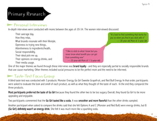 Personal Interviews
Primary Research
Taste-Test Focus Group
In-depth interviews were conducted with moms between the ages of 20-34. The women interviewed discussed:
	 Their average day,
	 How they relax,
	 What brands resonate with their lifestyle,
	 Openness to trying new things,
	 Attentiveness to ingredients/health,
	 Social responsibility,
	 Their ideal pick me up,
	 Their opinions on energy drinks, and
	 Their media usage.
One of the major themes we found through these interviews was brand loyalty - and they are especially partial to socially responsible brands
that use cause marketing. Other themes included social pressures to be the perfect mom and the need to be informed.
A blind taste test was conducted with 3 products: Monster Energy, Go Girl Sweetie Grapefruit, and Red Bull Energy. In that order, participants
were asked to evaluate the look and smell of each product, as well as what they thought of the taste of each. In the end they compared the
three products.
Most participants preferred the taste of Go Girl because they found the other two to be too sugary. Overall, they found Go Girl to be more
appealing and enjoyable.
Two participants commented that the Go Girl tasted like a soda. It was smoother and more flavorful than the other drinks sampled.
Another participant when asked to compare the drinks said that she felt Options A and C (Monster and Red Bull) were energy drinks, but B
(Go Girl) definitely wasn’t an energy drink. She felt it was much more like a sparkling soda.
“It’s hard to find something that works for
you so when you find it you stick with it”
— 28 year-old Mom of 2-year-old
“I like to stick to what I know but you
never know what benefit you can get
from something new”
— 20 year-old Mom of 1 ½-year-old
Spice 9
 