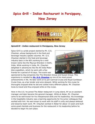 Spice Grill – Indian Restaurant in Parsippany, New Jersey<br />SpiceGrill - Indian restaurant in Parsippany, New Jersey<br />rightcenterSpice Grill is a pride project started by Mr. G.S. Chauhan, whose background in the food and beverage industry speaks volumes. Mr. G.S. Chauhan started in the food and beverage industry back in the 80’s working for a well known name like the Maurya Sheraton in Delhi, India. While working in India, Mr. Chauhan delighted in adventures like the All India Motor bike expedition, which he went with a few friends for a period of 45 days. The event was sponsored by big companies like The Sheraton Group and Suzuki Group. This experience is recalled by Mr. G.S. Chauhan as one of his most priced achievements in life. He later went on to join Carnival Cruise and Royal Caribbean Cruise lines, as a bar tender and wine steward. While working for the cruise he thoroughly enjoyed what he did and visited many different places. Mr. Chauhan loves to travel and thus enjoyed while on the cruise.<br />Here in the U.S. he joined The Akbar restaurant in Long island, NY as an assistant manager and later became the general manager. While at Akbar, Mr. Chauhan came to be well known for his interpersonal skills and his leadership. His knowledge in the hospitality industry was a learning opportunity for his junior colleagues that worked with him. He was known to work with his staff in unity and always believed and stood by team work. Mr. Chauhan worked in Akbar for about 13 years and built some great clientele and business for the restaurant in his leadership before he decided to begin his own place.  <br />Spice Grill has been started a little over 2 years and thus far the response has been great. Mr. Chauhan is a very passionate entrepreneur and is present at his place of work seven days a week. He is personally available for the guests and feed backs and suggestions you may have. He takes pride in his work and it shows if you ever see him work. He has maintained his service and quality of food since the start as customer satisfaction is his number one priority. With a good response from the Route 46 location, he decided to start another location in East Hanover which is now up and running. He is also expanding the 46 location with a banquet hall which is just about ready and will easily accommodate 65-85 people for small get-togethers and parties. You can call anytime to inquire about the banquet hall or for outdoor catering which he also is very well known for. Spicegrill is one of the best Indian restaurant in Parsippany in NJ.<br />Follow Spice Grill on Twitter <br />Taste of South Indian Food in New Jersey<br />leftbottom<br />New Jersey is known to be excellent place for food lovers. In this city you will discover food of your liking,regardless of what is budget as well as where get you to derive from. You can find forms of restaurants eateries in New Jersey serve wide variety of cuisines from various nations around the world.Moreover, cuisines from different states are presented in several New Jersey restaurants. In case you love eating authentic South Indian food, you have to search the most effective South Indian restaurant in New Jersey. New Jersey has a wide range of South Indian restaurants serving mouth watering south Indian food.<br />Not only in New Jersey, is the South Indian food popular in various other regions of USA. The simplicity of its preparation, easy availability of ingredients, and the crispy and spicy flavor of South India food have made it popular among the food lovers. Moreover, this food is among the least expensive food items if you look at the price chart of a multi cuisine restaurant. Idli, Dosa, Sambhar, Rasma, Papad and more are the favorite with a lot of people in New Jersey. Though there are several south India restaurant in New Jersey serving all kinds of South Indian food, but there are only a few restaurants in New Jersey which serve authentic South Indian food.<br />The popularity of the South Indian food can be owed to the unique taste of food items. Sambhar Idli, for example is not only delicious and filling but also nutritious. Idli, the steamed rice cake is savored by all food lovers of the country. Prepared by steaming batter, it is made of a mix of soaked pulses and rice. The Indian sweets like gulab jamun, rasgulla, and other milk sweets too are a mandate for all the Indian restaurant menus. Most of the big sweet shops and restaurants offer atta laddoo, coconut barfi, patisa, rewri, gajjak, gondh laddoo, sohan halwai, balu shahi, dal barfi, kesar coconut barfi, sev badam, special gujia, kesar gujia, dhoda, banarasi laddoo, shahi laddoo, besan laddoo, dhoda kaju, moti pak, shahi pinni, gulab jamun, rasgulla, and the list goes on.<br />For more details about Spice Grill food menu, visit our website.<br />Looking for a Best Restaurant in New Jersey<br />Welcome to New Jersey: Tourism in New Jersey is ever expanding and drawing visitors to near endless array of attraction and destinations that will please almost all interest. It is a place where you will find entertainment with amusement and knowledge. There are many beautiful places which are the center of attraction for the tourists. Some of which are mentioned below<br />New Jersey is referred as a garden state, because of farms and fresh produce, the state also has breathtaking garden and arboretums gracing every region. The most beautiful garden is the Learning’s Run Garden.. This is the largest annual garden in the United States.<br />Another eye attraction in New Jersey is The Wildwoods which is a family destination. It held almost 180 festivals and events annually. It on a beautiful white sand beach.<br />New Jersey is also famous for its food. There are many restaurant in New Jersey. These restaurants are all special in their own way. Some of the finest restaurants are as mentioned below:<br />Sollo Bella: A Italian restaurants having a wide range of Italian food with mouth watering recipes. It also has facilities for parties, weddings, etc. <br />rightcenter<br />The tiger Tale Restaurant:  This is the perfect place birthdays, graduation parties, etc. it also takes order on telephones. It is a multi cuisine restaurant.<br />The Dock’s Oyster house: Another famous restaurant in Atlantic city with all types of food and beverages.<br />There are many to list a person who is not from New Jersey will not find any difficulty for food and accommodation as you will find many good restaurants in New Jersey.<br />Taste of Indian Vegetarian Food<br />It’s rightly said that an army marches on its stomach....and so many other clichés that all centre around one of life's necessities - eating. Without exception we at Spice Grill aim to ensure you into a truly unique, unforgettable cuisine experience. We combine the ancient with the modern and take you down the path to losing yourself in the exotic flavors of INDIA.<br />Spice Grill can boast for its innumerable varieties of tasty and nutritious vegetarian dishes. We offer a number of tempting Indian vegetarian recipes of dishes like Navratan Korma, Shahi Paneer etc. to the connoisseurs of taste.<br />The Non-Vegetarian side of Spice Grill cuisine comprises of many juicy, tender delicacies made with eggs, mutton, chicken, fish etc. There is a great variety of meat, poultry and fish dishes in Indian Cuisine, here we have made an effort to present most of the non-vegetarian dishes served as snacks, accompaniments and main dishes like tandoori tikkas, kababs, roshan goshts, butter chicken, biryani and much more. <br />We also serve variety of bread like roti, naan, plain naan, garlic naan, methi roti, aloo paratha, puri, bhature etc.<br />In Spice Grill, chinese food like chowmein, chilli chicken, fried rice are liked by one and all. But over a period of time actual chinese cooking has indianised and taken up the form of indo- chinese. So in keeping up with trend we have provided some indochinese recipes like fried rice, chilli chicken, gobhi manchurian and more....<br />Desserts at Spice Grill are very tempting and mouth watering. Be it a scorching summer or a bone clattering winter indian mithai is always too difficult to resist. A sumptuous meal is always incomplete without sweet dish like gulab jamun or kulfi or gajjar ka halwa.<br />35337756086475<br />Savouries like samosas, aloo tikki etc. are highly recommended in SPice Grill – best Indian restaurant in New Jersey. The crispness and tempting tastes of indian snacks is liked by young and old alike.<br />