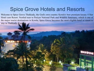 Spice Grove Hotels and Resorts
Welcome to Spice Grove Thekkady, the God's own country Kerala's best premium-luxury 4 Star
Hotel cum Resort. Nestled near to Periyar National Park and Wildlife Sanctuary, which is one of
the major tourist destinations in Kerala; Spice Grove becomes the most eligible hotel or resort to
stay in Thekkady, Kerala.
 
