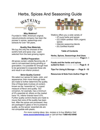 Herbs, Spices And Seasoning Guide



               Why Watkins?
Founded in 1868, America's original,             Watkins offers you a wide variety of
natural products company has been the                • (P) pure herbs and spices
pioneer in spices, seasonings and                    • (O) USDA certified 100% organic
extracts for over 100 years.                           spices
                                                     • (blends) seasoning blends
          Quality Raw Materials                      • (K) Certified Kosher
We buy the only the choicest of the
world's herb and spice crop - each                              Table of Contents
selected from the best growing region.
                                                 Herbs, Spices, Seasonings And Uses
            Skillful Preparation                 - - - - - - - - - - - - - - - - - - - - - - - - Page 2 - 7
All spices contain volatile flavoring oils. If
care is not exercised during grinding or         Foods and the herbs and spices
granulation, it is possible for enough heat      suited to them - - - - - - - - - - - Page 8 - 9
to be generated to evaporate these oils
and result in an inferior product.               Tips For Using & Storage - - - Page 9 - 10

            Strict Quality Control              Resources & Note from Author Page 10
We select our spices for taste, color, and
appearance; then more thorough tests
are made to further determine the quality.
One of these tests involves oil content,
known as the “essential oil,” is a good
measure of flavor and quality. Our
cinnamon, for example, has a minimum
of 2% essential oil; others on the market
have 1%, inferior brands have 0.5%.
Further quality control checks are made to
insure that none of the quality has been
lost. After the spices are processed, they
are packaged in glass or tins to preserve
quality, as the spices’ essential oils are
not compatible with plastic.
                For more cooking ideas, tips, recipes or to buy Watkins Visit
               www.associatemelody.com or call toll free 1-866-452-6948
                                              1
 