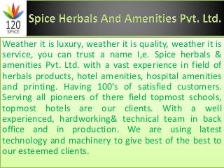 Weather it is luxury, weather it is quality, weather it is
service, you can trust a name I,e. Spice herbals &
amenities Pvt. Ltd. with a vast experience in field of
herbals products, hotel amenities, hospital amenities
and printing. Having 100’s of satisfied customers.
Serving all pioneers of there field topmost schools,
topmost hotels are our clients. With a well
experienced, hardworking& technical team in back
office and in production. We are using latest
technology and machinery to give best of the best to
our esteemed clients.
 