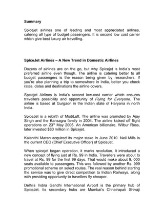 Summary

Spicejet airlines one of leading and most appreciated airlines,
catering all type of budget passengers. It is second low cost carrier
which give best luxury air travelling.




SpiceJet Airlines – A New Trend in Domestic Airlines

Dozens of airlines are on the go, but why Spicejet is India’s most
preferred airline even though. The airline is catering better to all
budget passengers is the reason being given by researchers. If
you’re also planning a trip to somewhere in India, better you check
rates, dates and destinations the airline covers.

Spciejet Airlines is India’s second low-cost carrier which ensures
travellers possibility and opportunity of Flying for Everyone. The
airline is based at Gurgaon in the Indian state of Haryana in north
India.

SpiceJet is a rebirth of ModiLuft. The airline was promoted by Ajay
Singh and the Kansagra family in 2004. The airline kicked off flight
operations on 23rd May 2005. An American billionaire, Wilbur Ross,
later invested $80 million in Spicejet.

Kalanithi Maran acquired its major stake in June 2010. Neil Mills is
the current CEO (Chief Executive Officer) of SpiceJet.

When spicejet began operation, it marks revolution. It introduced a
new concept of flying just at Rs. 99 in India. Travellers were about to
travel at Rs. 99 for the first 99 days. That would make about 9, 000
seats available to passengers. This was followed by another Rs. 999
promotional scheme on select routes. The real reason behind starting
the service was to give direct competition to Indian Railways, along
with providing opportunity to travellers fly cheaper.

Delhi’s Indira Gandhi International Airport is the primary hub of
SpiceJet. Its secondary hubs are Mumbai’s Chhatrapati Shivaji
 
