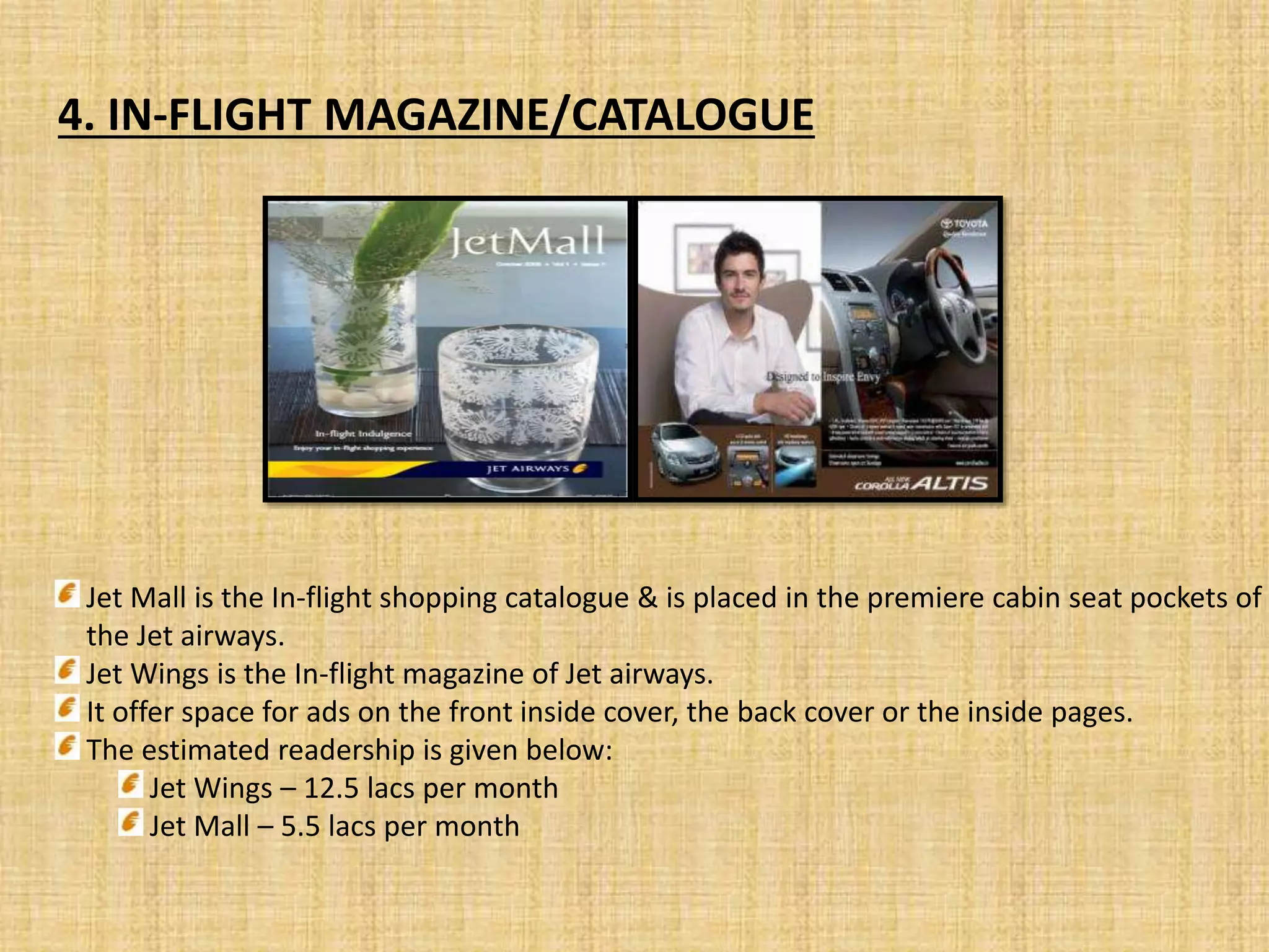 4. IN-FLIGHT MAGAZINE/CATALOGUE
Jet Mall is the In-flight shopping catalogue & is placed in the premiere cabin seat pockets of
the Jet airways.
Jet Wings is the In-flight magazine of Jet airways.
It offer space for ads on the front inside cover, the back cover or the inside pages.
The estimated readership is given below:
Jet Wings – 12.5 lacs per month
Jet Mall – 5.5 lacs per month
 