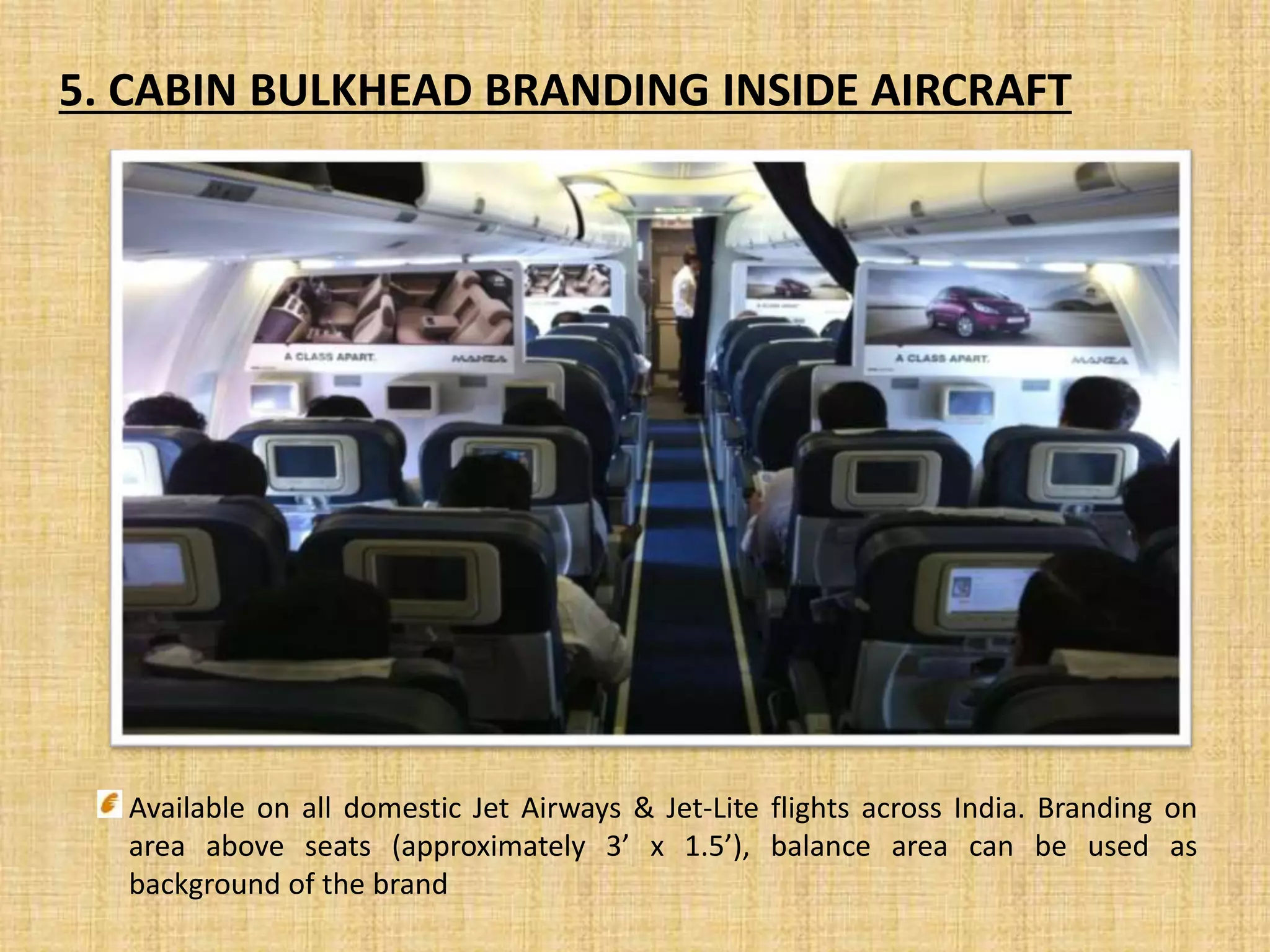 5. CABIN BULKHEAD BRANDING INSIDE AIRCRAFT
Available on all domestic Jet Airways & Jet-Lite flights across India. Branding on
area above seats (approximately 3’ x 1.5’), balance area can be used as
background of the brand
 