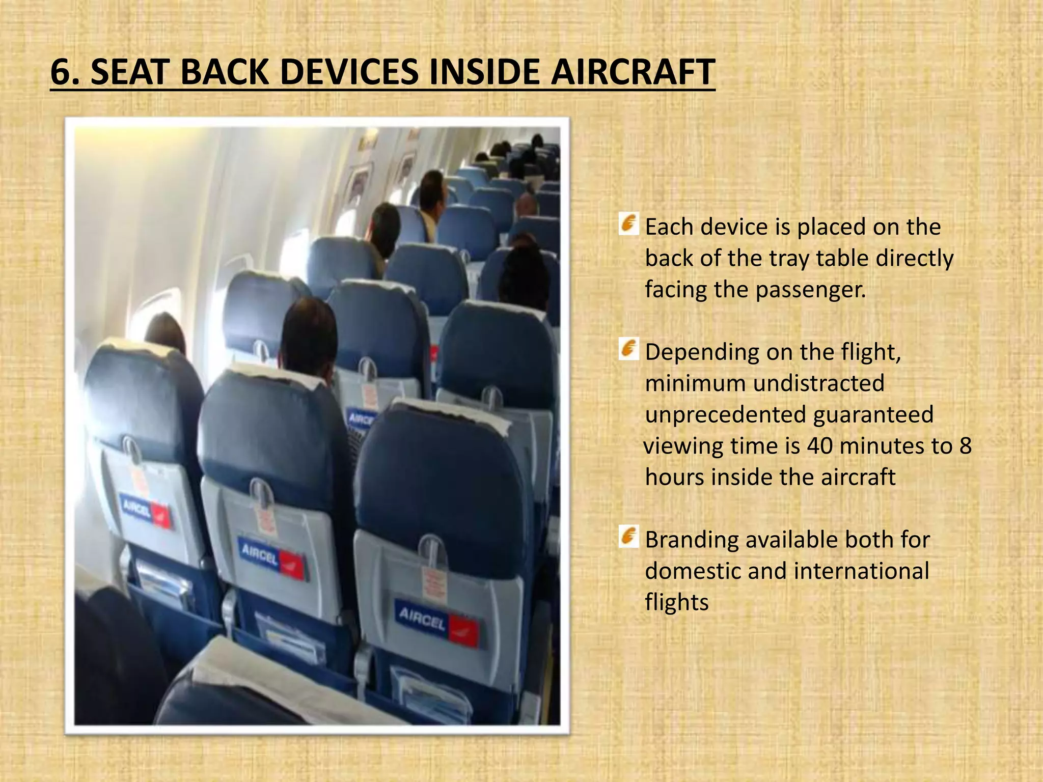6. SEAT BACK DEVICES INSIDE AIRCRAFT
Each device is placed on the
back of the tray table directly
facing the passenger.
Depending on the flight,
minimum undistracted
unprecedented guaranteed
viewing time is 40 minutes to 8
hours inside the aircraft
Branding available both for
domestic and international
flights
 