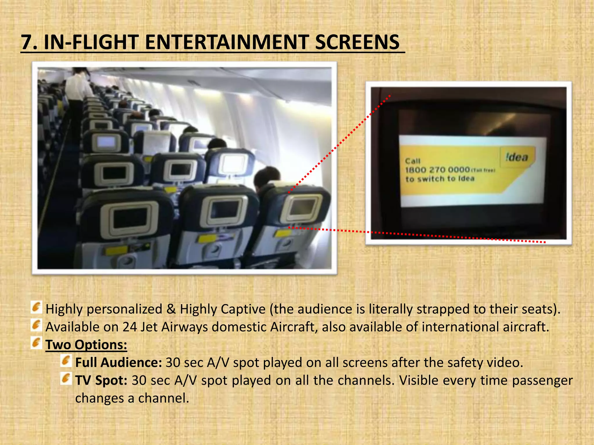 7. IN-FLIGHT ENTERTAINMENT SCREENS
Highly personalized & Highly Captive (the audience is literally strapped to their seats).
Available on 24 Jet Airways domestic Aircraft, also available of international aircraft.
Two Options:
Full Audience: 30 sec A/V spot played on all screens after the safety video.
TV Spot: 30 sec A/V spot played on all the channels. Visible every time passenger
changes a channel.
 