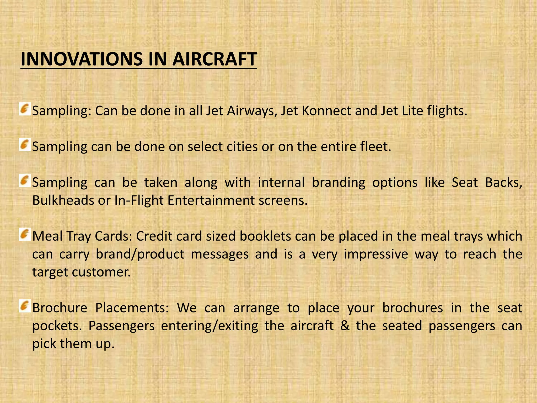 INNOVATIONS IN AIRCRAFT
Sampling: Can be done in all Jet Airways, Jet Konnect and Jet Lite flights.
Sampling can be done on select cities or on the entire fleet.
Sampling can be taken along with internal branding options like Seat Backs,
Bulkheads or In-Flight Entertainment screens.
Meal Tray Cards: Credit card sized booklets can be placed in the meal trays which
can carry brand/product messages and is a very impressive way to reach the
target customer.
Brochure Placements: We can arrange to place your brochures in the seat
pockets. Passengers entering/exiting the aircraft & the seated passengers can
pick them up.
 