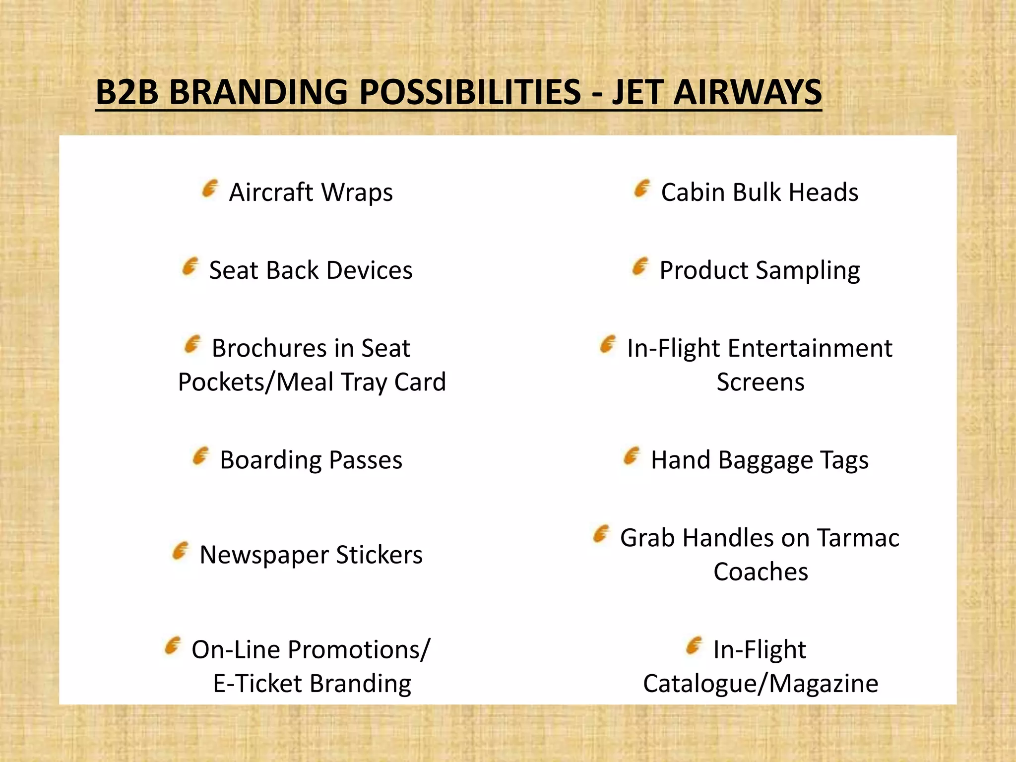 Aircraft Wraps Cabin Bulk Heads
Seat Back Devices Product Sampling
Brochures in Seat
Pockets/Meal Tray Card
In-Flight Entertainment
Screens
Boarding Passes Hand Baggage Tags
Newspaper Stickers
Grab Handles on Tarmac
Coaches
On-Line Promotions/
E-Ticket Branding
In-Flight
Catalogue/Magazine
B2B BRANDING POSSIBILITIES - JET AIRWAYS
 