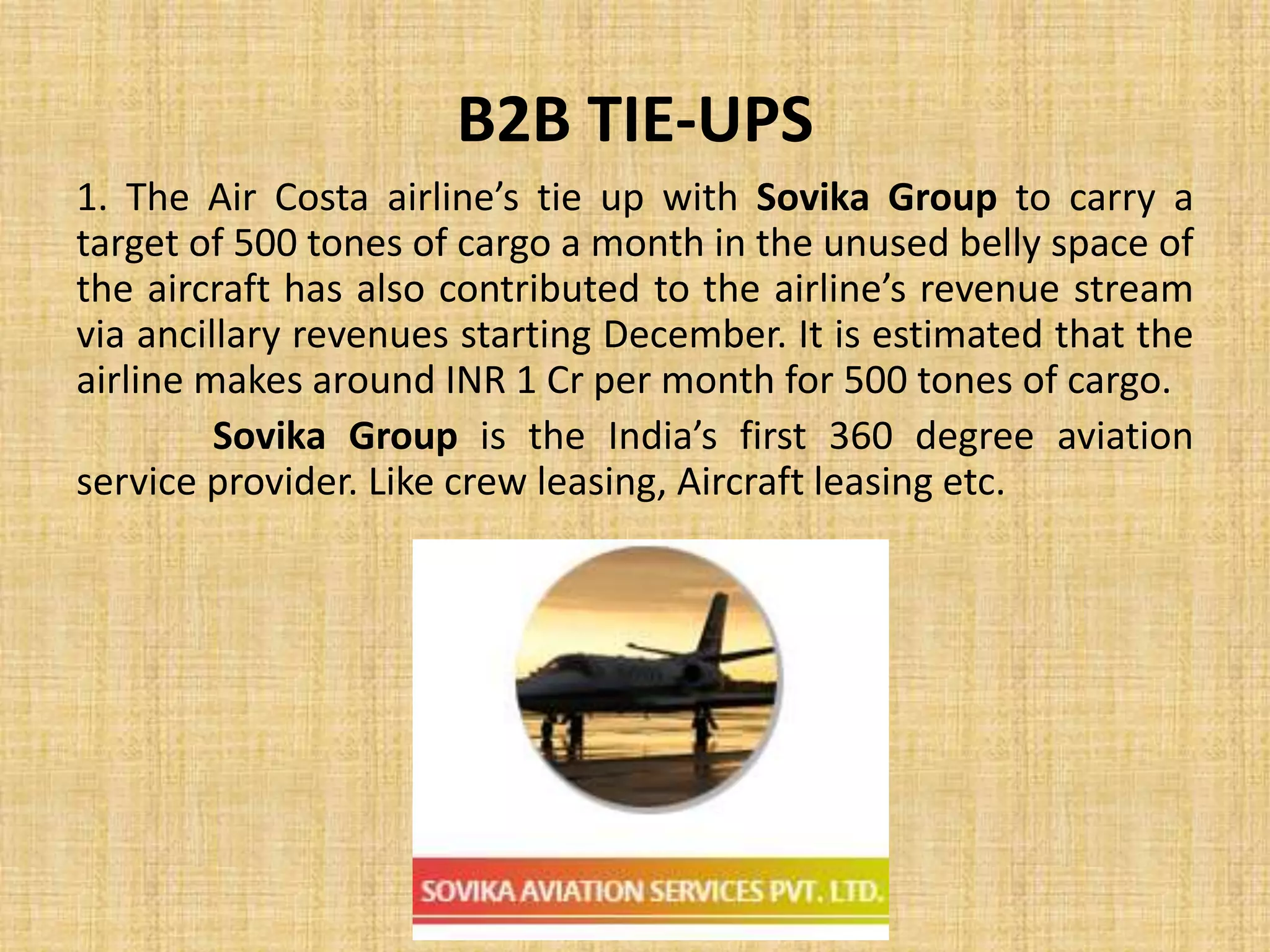 B2B TIE-UPS
1. The Air Costa airline’s tie up with Sovika Group to carry a
target of 500 tones of cargo a month in the unused belly space of
the aircraft has also contributed to the airline’s revenue stream
via ancillary revenues starting December. It is estimated that the
airline makes around INR 1 Cr per month for 500 tones of cargo.
Sovika Group is the India’s first 360 degree aviation
service provider. Like crew leasing, Aircraft leasing etc.
 
