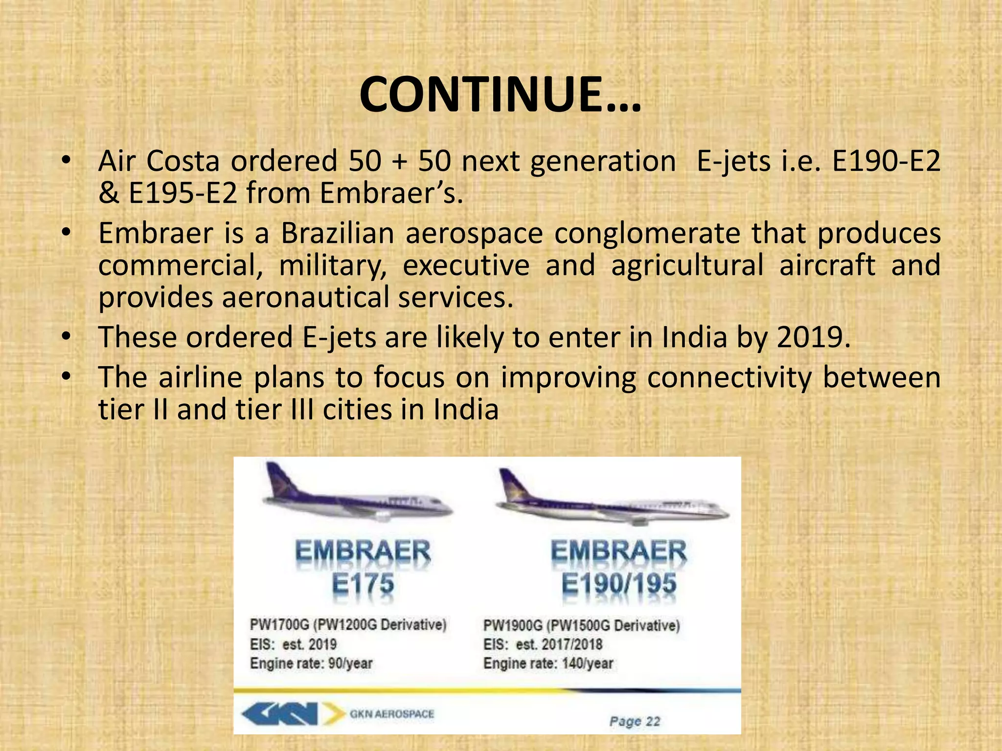 CONTINUE…
• Air Costa ordered 50 + 50 next generation E-jets i.e. E190-E2
& E195-E2 from Embraer’s.
• Embraer is a Brazilian aerospace conglomerate that produces
commercial, military, executive and agricultural aircraft and
provides aeronautical services.
• These ordered E-jets are likely to enter in India by 2019.
• The airline plans to focus on improving connectivity between
tier II and tier III cities in India
 