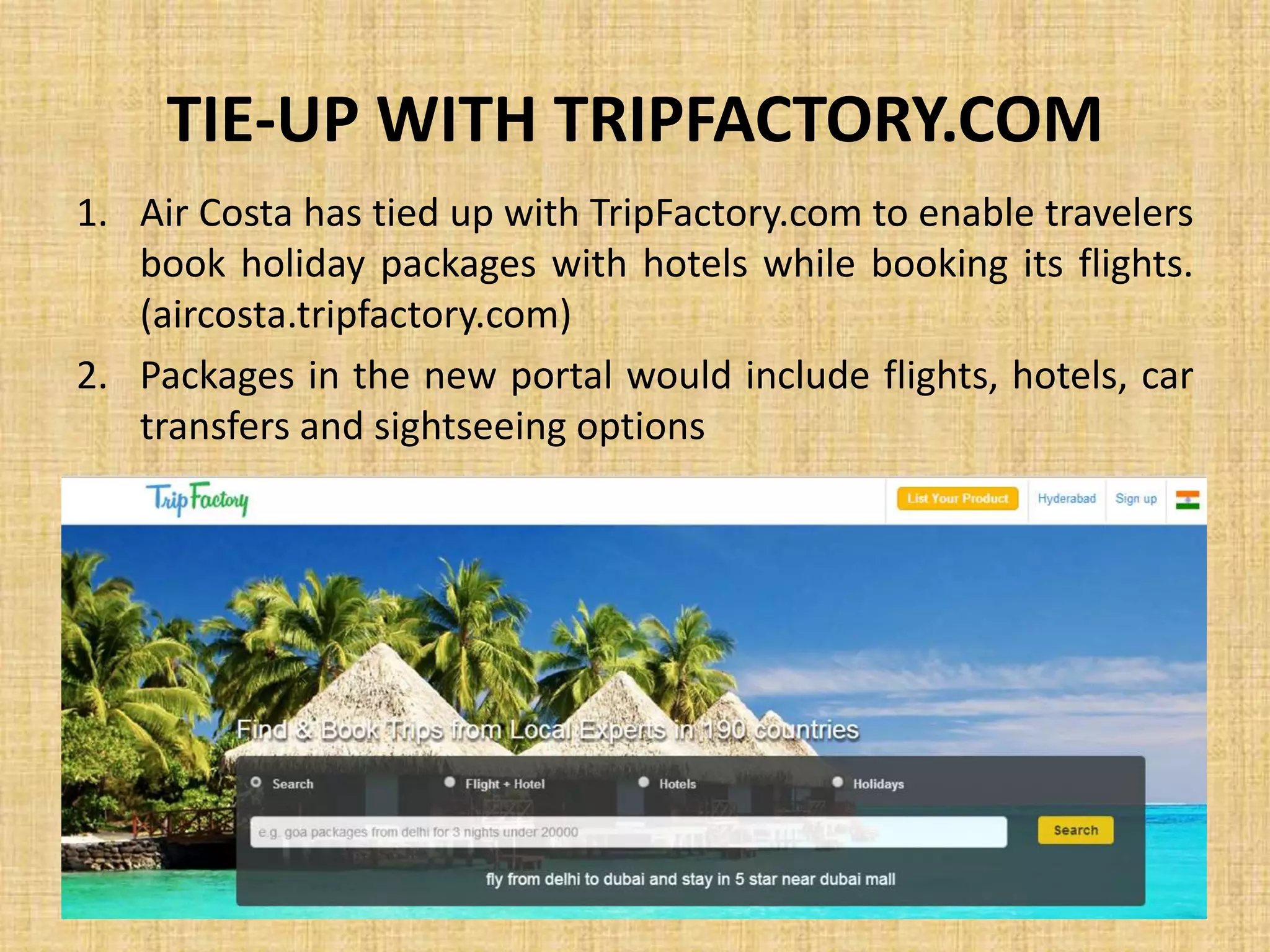 TIE-UP WITH TRIPFACTORY.COM
1. Air Costa has tied up with TripFactory.com to enable travelers
book holiday packages with hotels while booking its flights.
(aircosta.tripfactory.com)
2. Packages in the new portal would include flights, hotels, car
transfers and sightseeing options
 