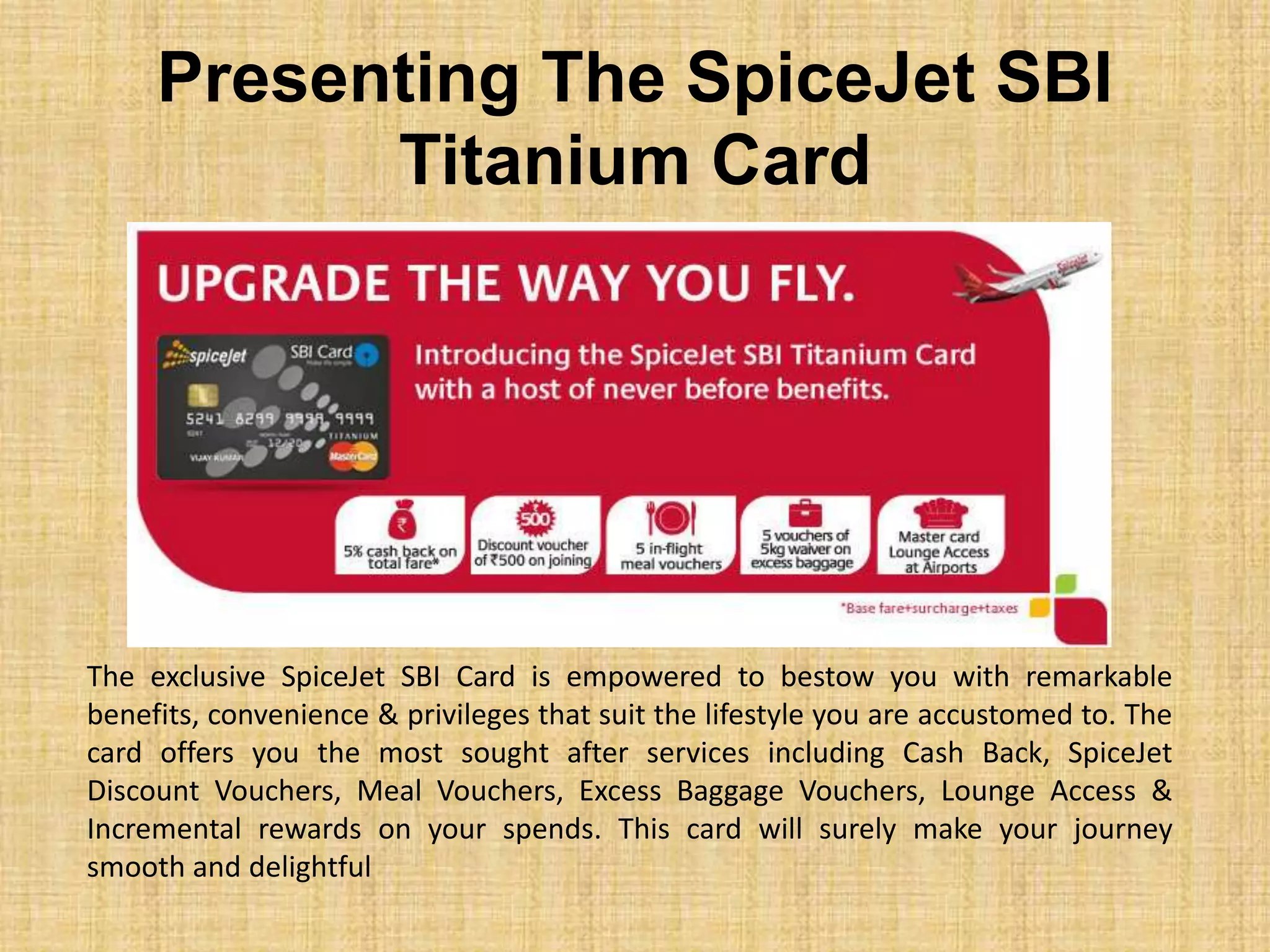 Presenting The SpiceJet SBI
Titanium Card
The exclusive SpiceJet SBI Card is empowered to bestow you with remarkable
benefits, convenience & privileges that suit the lifestyle you are accustomed to. The
card offers you the most sought after services including Cash Back, SpiceJet
Discount Vouchers, Meal Vouchers, Excess Baggage Vouchers, Lounge Access &
Incremental rewards on your spends. This card will surely make your journey
smooth and delightful
 
