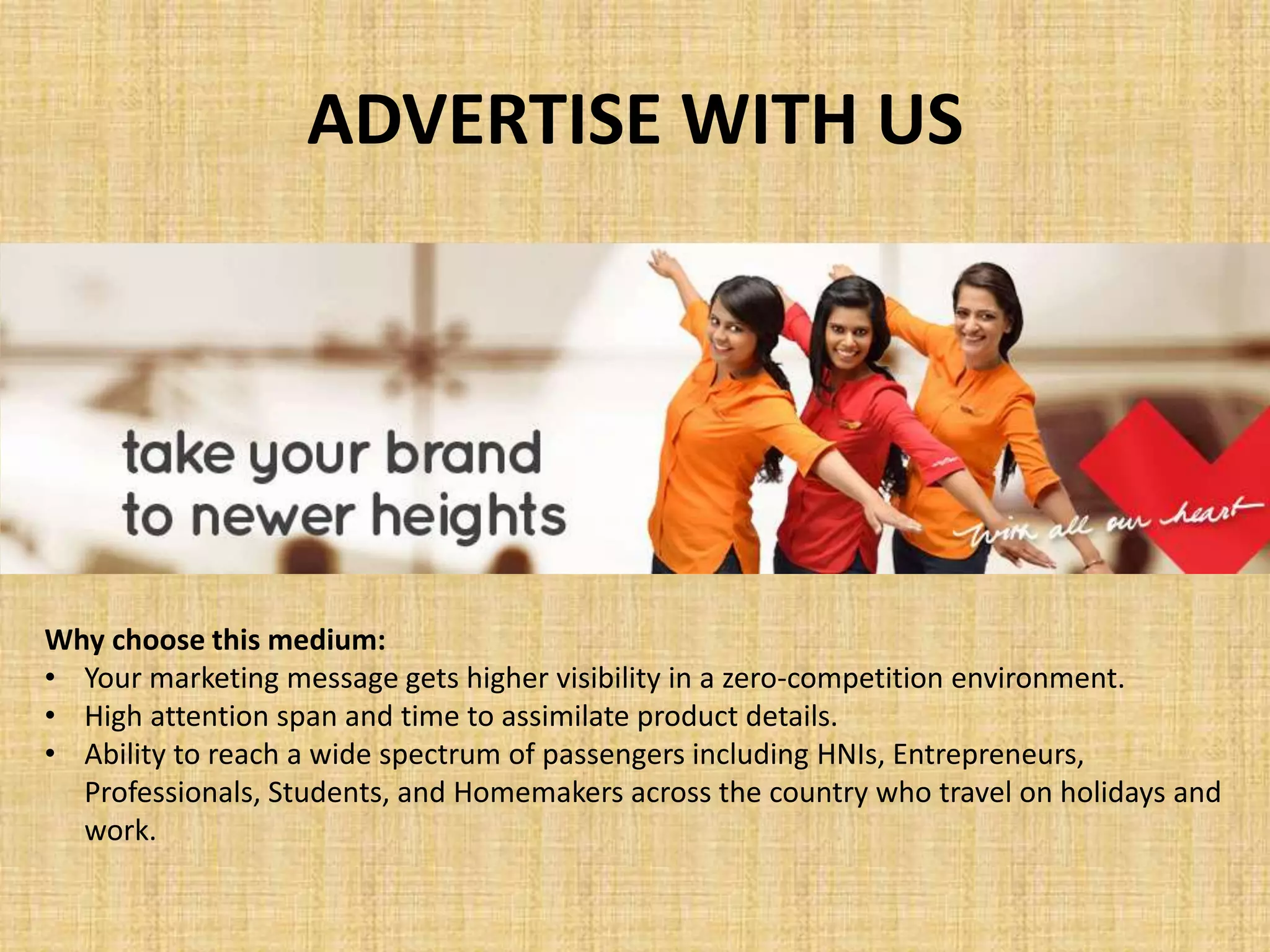 ADVERTISE WITH US
Why choose this medium:
• Your marketing message gets higher visibility in a zero-competition environment.
• High attention span and time to assimilate product details.
• Ability to reach a wide spectrum of passengers including HNIs, Entrepreneurs,
Professionals, Students, and Homemakers across the country who travel on holidays and
work.
 