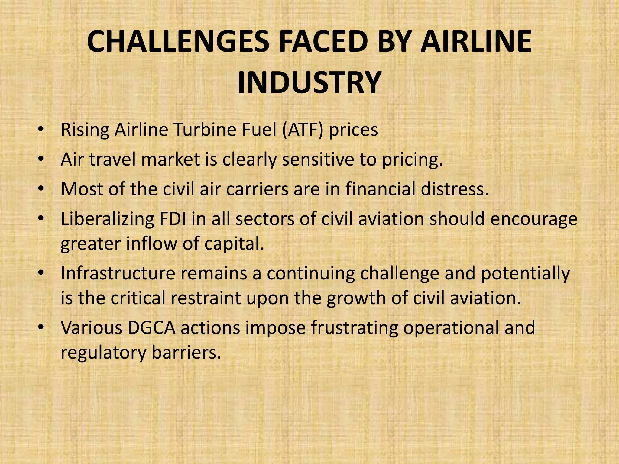 CHALLENGES FACED BY AIRLINE
INDUSTRY
• Rising Airline Turbine Fuel (ATF) prices
• Air travel market is clearly sensitive to pricing.
• Most of the civil air carriers are in financial distress.
• Liberalizing FDI in all sectors of civil aviation should encourage
greater inflow of capital.
• Infrastructure remains a continuing challenge and potentially
is the critical restraint upon the growth of civil aviation.
• Various DGCA actions impose frustrating operational and
regulatory barriers.
 