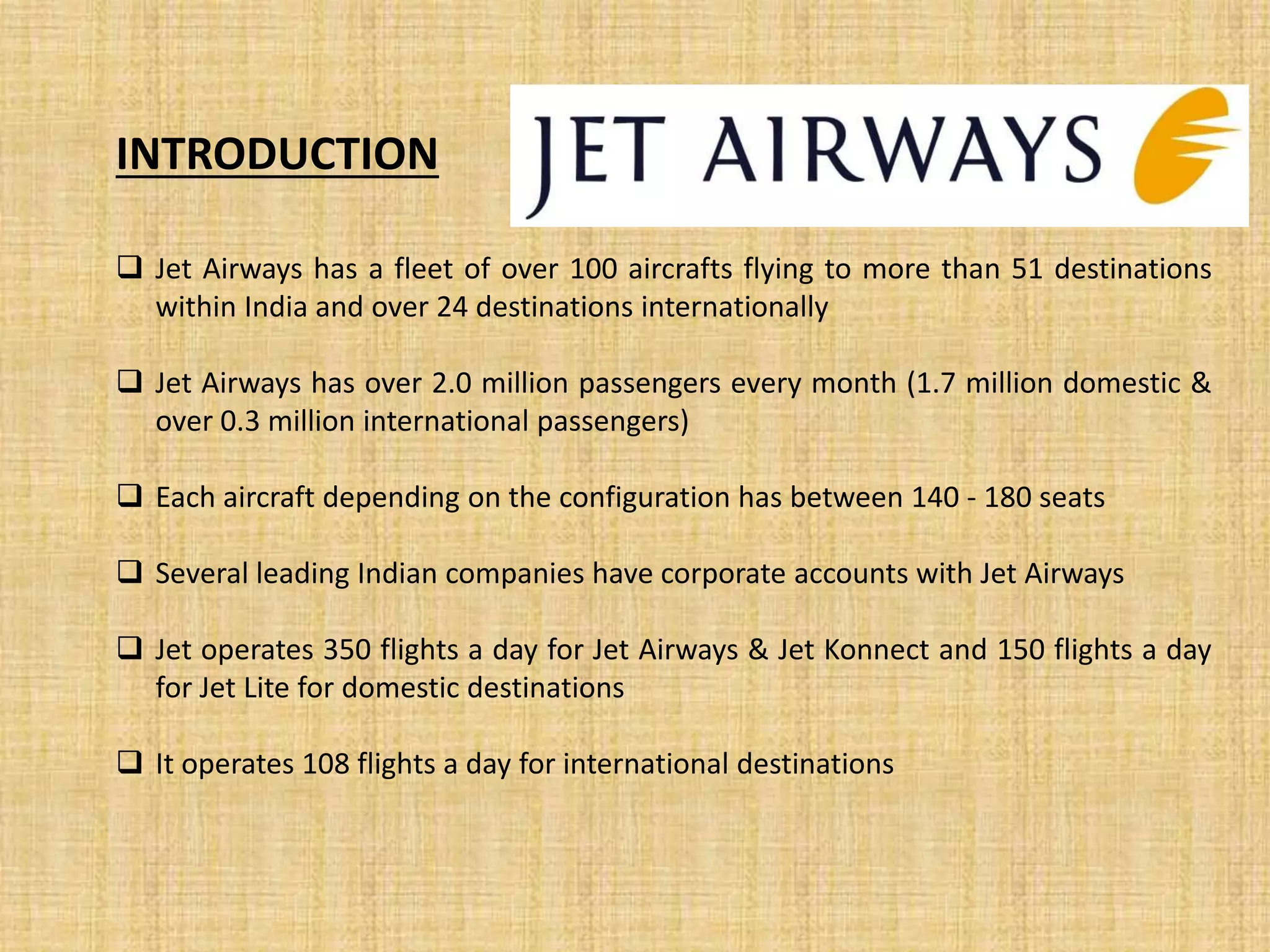  Jet Airways has a fleet of over 100 aircrafts flying to more than 51 destinations
within India and over 24 destinations internationally
 Jet Airways has over 2.0 million passengers every month (1.7 million domestic &
over 0.3 million international passengers)
 Each aircraft depending on the configuration has between 140 - 180 seats
 Several leading Indian companies have corporate accounts with Jet Airways
 Jet operates 350 flights a day for Jet Airways & Jet Konnect and 150 flights a day
for Jet Lite for domestic destinations
 It operates 108 flights a day for international destinations
INTRODUCTION
 