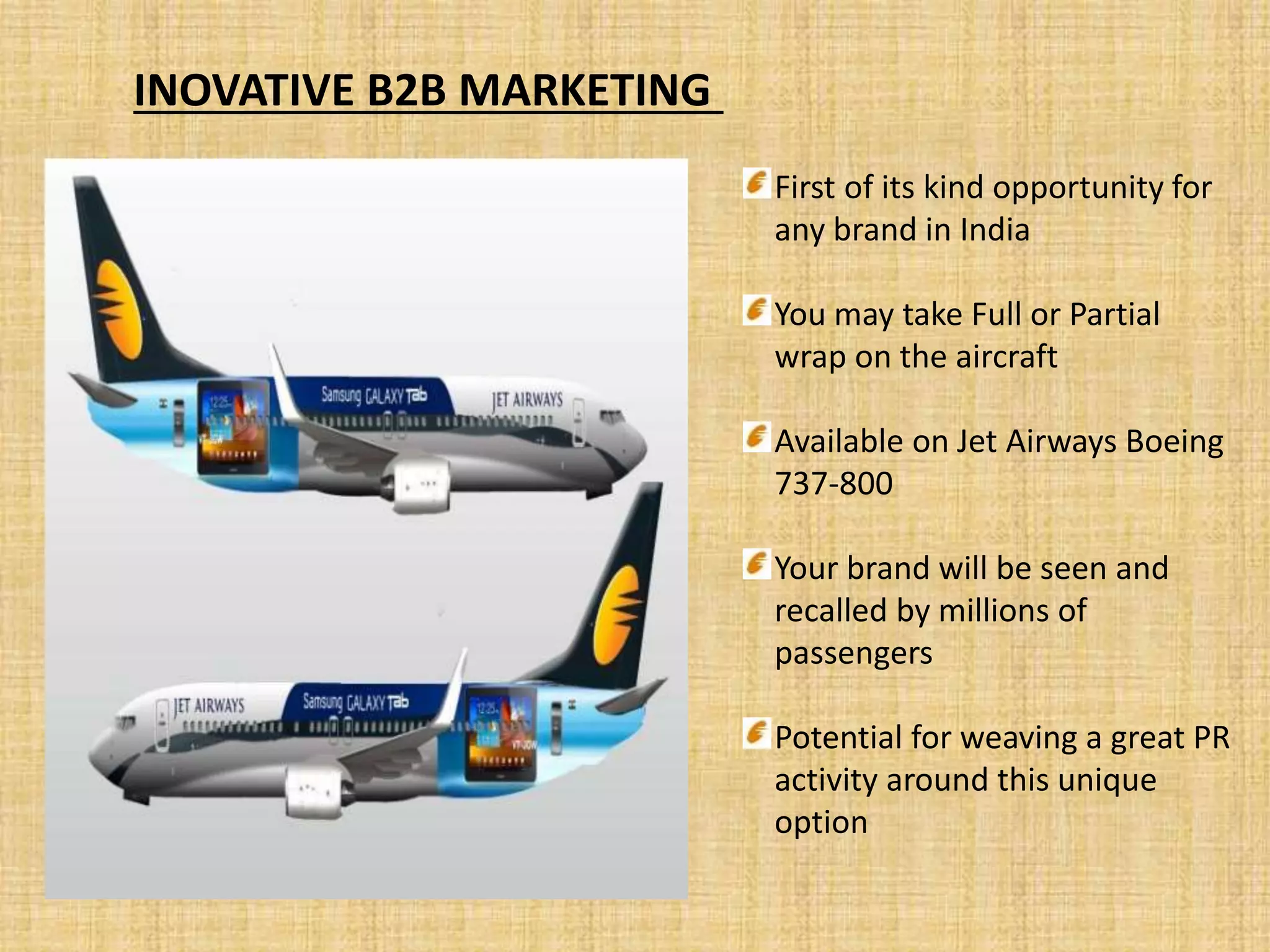 INOVATIVE B2B MARKETING
First of its kind opportunity for
any brand in India
You may take Full or Partial
wrap on the aircraft
Available on Jet Airways Boeing
737-800
Your brand will be seen and
recalled by millions of
passengers
Potential for weaving a great PR
activity around this unique
option
 