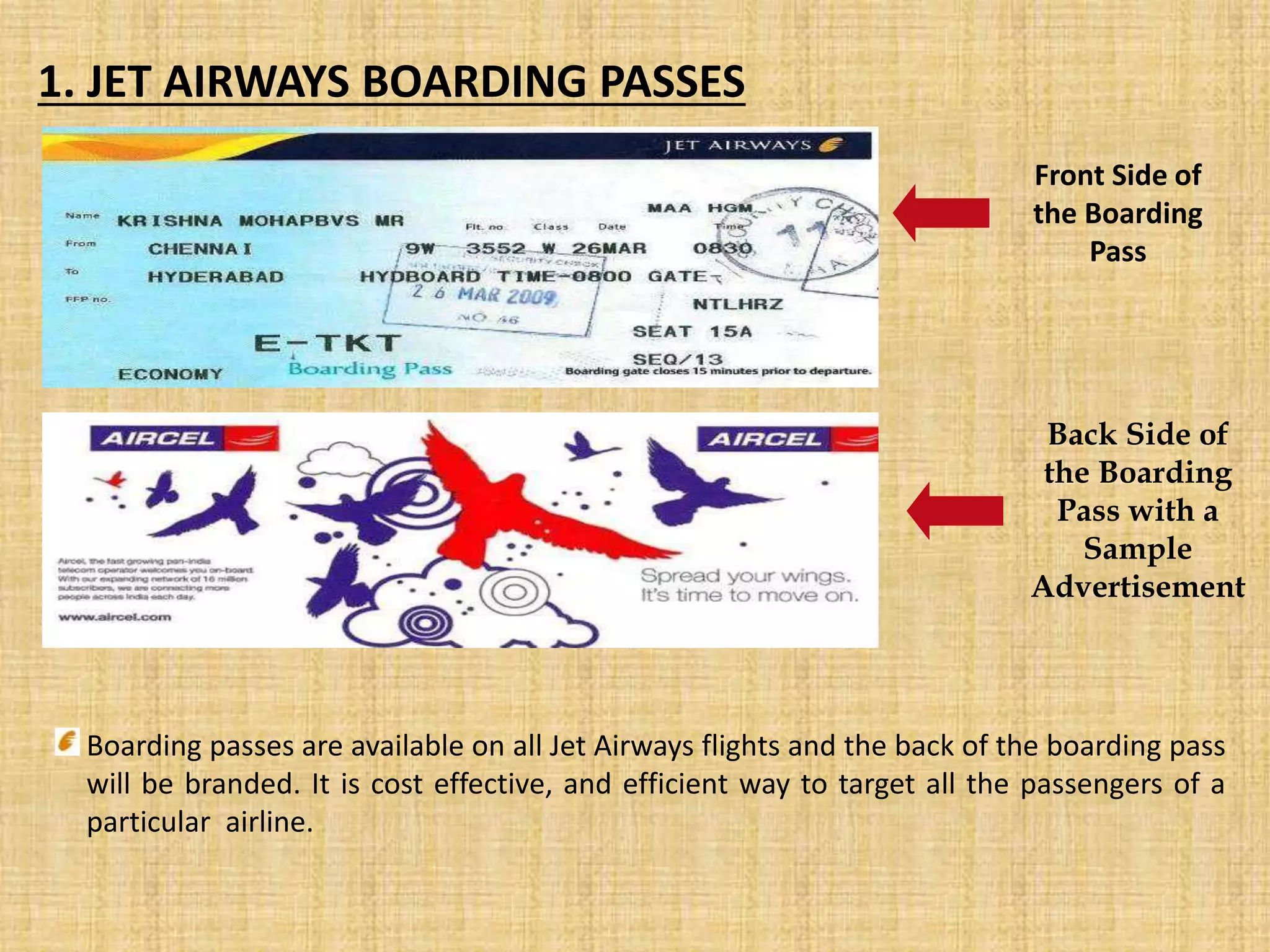 Front Side of
the Boarding
Pass
Back Side of
the Boarding
Pass with a
Sample
Advertisement
1. JET AIRWAYS BOARDING PASSES
Boarding passes are available on all Jet Airways flights and the back of the boarding pass
will be branded. It is cost effective, and efficient way to target all the passengers of a
particular airline.
 