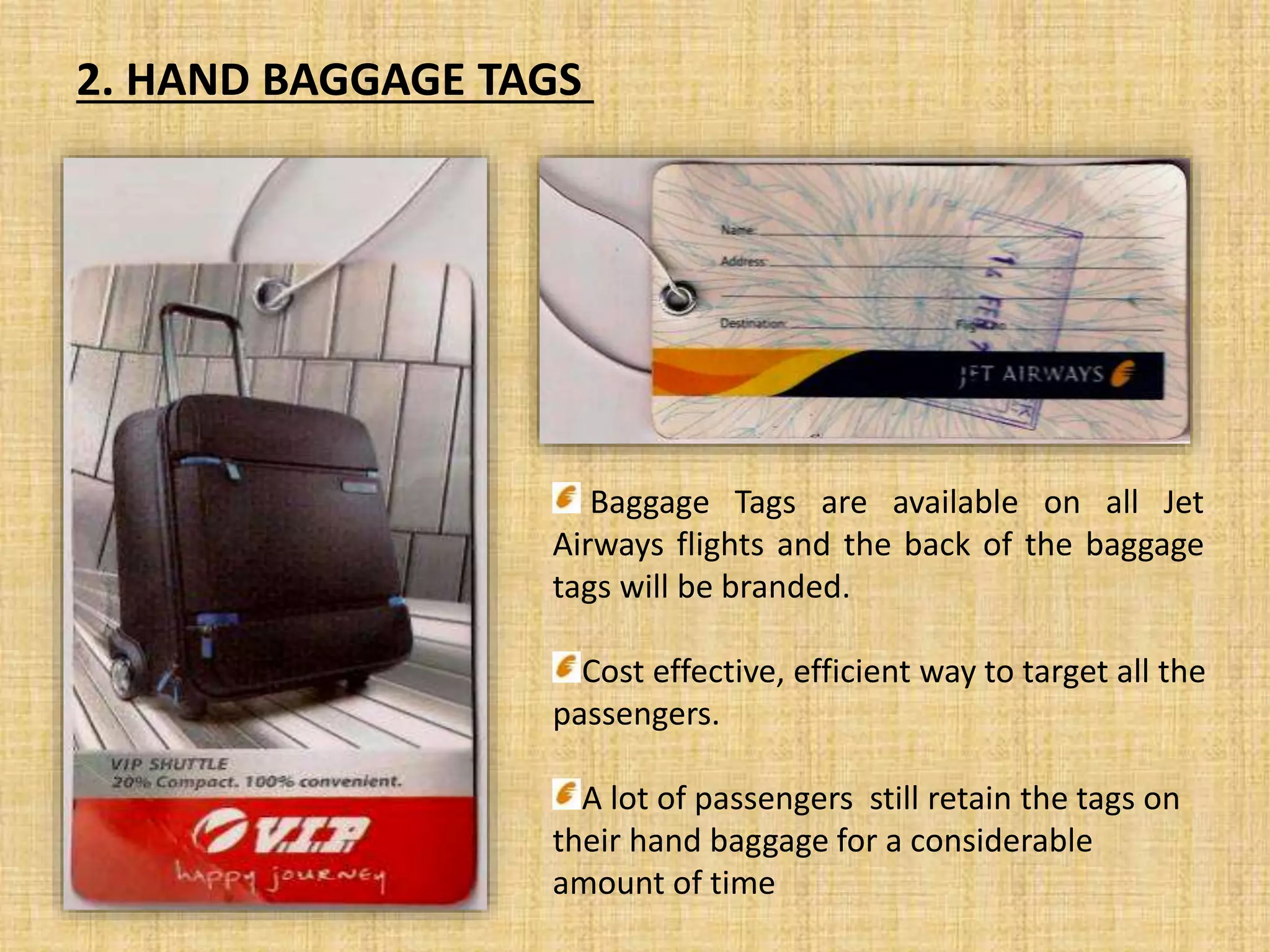 Baggage Tags are available on all Jet
Airways flights and the back of the baggage
tags will be branded.
Cost effective, efficient way to target all the
passengers.
A lot of passengers still retain the tags on
their hand baggage for a considerable
amount of time
2. HAND BAGGAGE TAGS
 