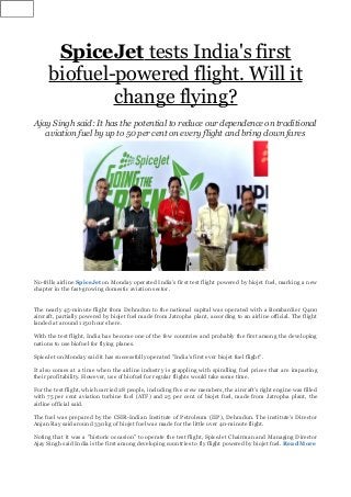 SpiceJet tests India's first
biofuel-powered flight. Will it
change flying?
Ajay Singh said: It has the potential to reduce our dependence on traditional
aviation fuel by up to 50 per cent on every flight and bring down fares
No-frills airline SpiceJet on Monday operated India's first test flight powered by biojet fuel, marking a new
chapter in the fast-growing domestic aviation sector.
The nearly 45-minute flight from Dehradun to the national capital was operated with a Bombardier Q400
aircraft, partially powered by biojet fuel made from Jatropha plant, according to an airline official. The flight
landed at around 1150 hours here.
With the test flight, India has become one of the few countries and probably the first among the developing
nations to use biofuel for flying planes.
SpiceJet on Monday said it has successfully operated "India's first ever biojet fuel flight".
It also comes at a time when the airline industry is grappling with spiralling fuel prices that are impacting
their profitability. However, use of biofuel for regular flights would take some time.
For the test flight, which carried 28 people, including five crew members, the aircraft's right engine was filled
with 75 per cent aviation turbine fuel (ATF) and 25 per cent of biojet fuel, made from Jatropha plant, the
airline official said.
The fuel was prepared by the CSIR-Indian Institute of Petroleum (IIP), Dehradun. The institute's Director
Anjan Ray said around 330 kg of biojet fuel was made for the little over 40-minute flight.
Noting that it was a "historic occasion" to operate the test flight, SpiceJet Chairman and Managing Director
Ajay Singh said India is the first among developing countries to fly flight powered by biojet fuel. Read More
 