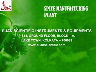 SPICE MANUFACTURING
                     PLANT

SUAN SCIENTIFIC INSTRUMENTS & EQUIPMENTS
       P-814, GROUND FLOOR, BLOCK – A,
         LAKE TOWN, KOLKATA – 700089
             www.suanscientific.com
 