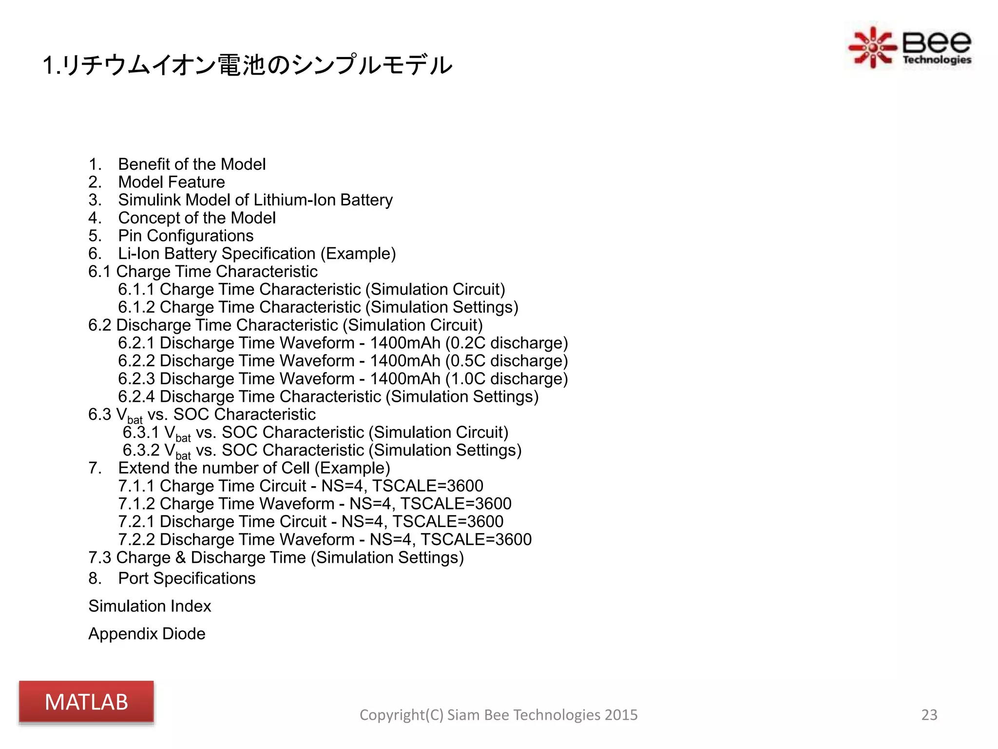 1. Benefit of the Model
2. Model Feature
3. Simulink Model of Lithium-Ion Battery
4. Concept of the Model
5. Pin Configurations
6. Li-Ion Battery Specification (Example)
6.1 Charge Time Characteristic
6.1.1 Charge Time Characteristic (Simulation Circuit)
6.1.2 Charge Time Characteristic (Simulation Settings)
6.2 Discharge Time Characteristic (Simulation Circuit)
6.2.1 Discharge Time Waveform - 1400mAh (0.2C discharge)
6.2.2 Discharge Time Waveform - 1400mAh (0.5C discharge)
6.2.3 Discharge Time Waveform - 1400mAh (1.0C discharge)
6.2.4 Discharge Time Characteristic (Simulation Settings)
6.3 Vbat vs. SOC Characteristic
6.3.1 Vbat vs. SOC Characteristic (Simulation Circuit)
6.3.2 Vbat vs. SOC Characteristic (Simulation Settings)
7. Extend the number of Cell (Example)
7.1.1 Charge Time Circuit - NS=4, TSCALE=3600
7.1.2 Charge Time Waveform - NS=4, TSCALE=3600
7.2.1 Discharge Time Circuit - NS=4, TSCALE=3600
7.2.2 Discharge Time Waveform - NS=4, TSCALE=3600
7.3 Charge & Discharge Time (Simulation Settings)
8. Port Specifications
Simulation Index
Appendix Diode
23Copyright(C) Siam Bee Technologies 2015
1.リチウムイオン電池のシンプルモデル
MATLAB
 