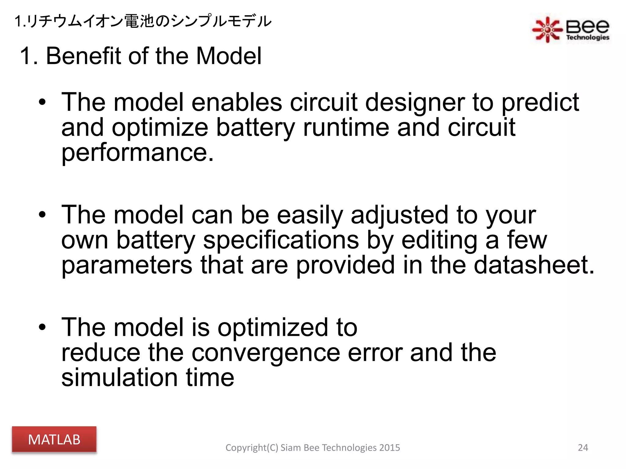 1. Benefit of the Model
• The model enables circuit designer to predict
and optimize battery runtime and circuit
performance.
• The model can be easily adjusted to your
own battery specifications by editing a few
parameters that are provided in the datasheet.
• The model is optimized to
reduce the convergence error and the
simulation time
24Copyright(C) Siam Bee Technologies 2015
1.リチウムイオン電池のシンプルモデル
MATLAB
 