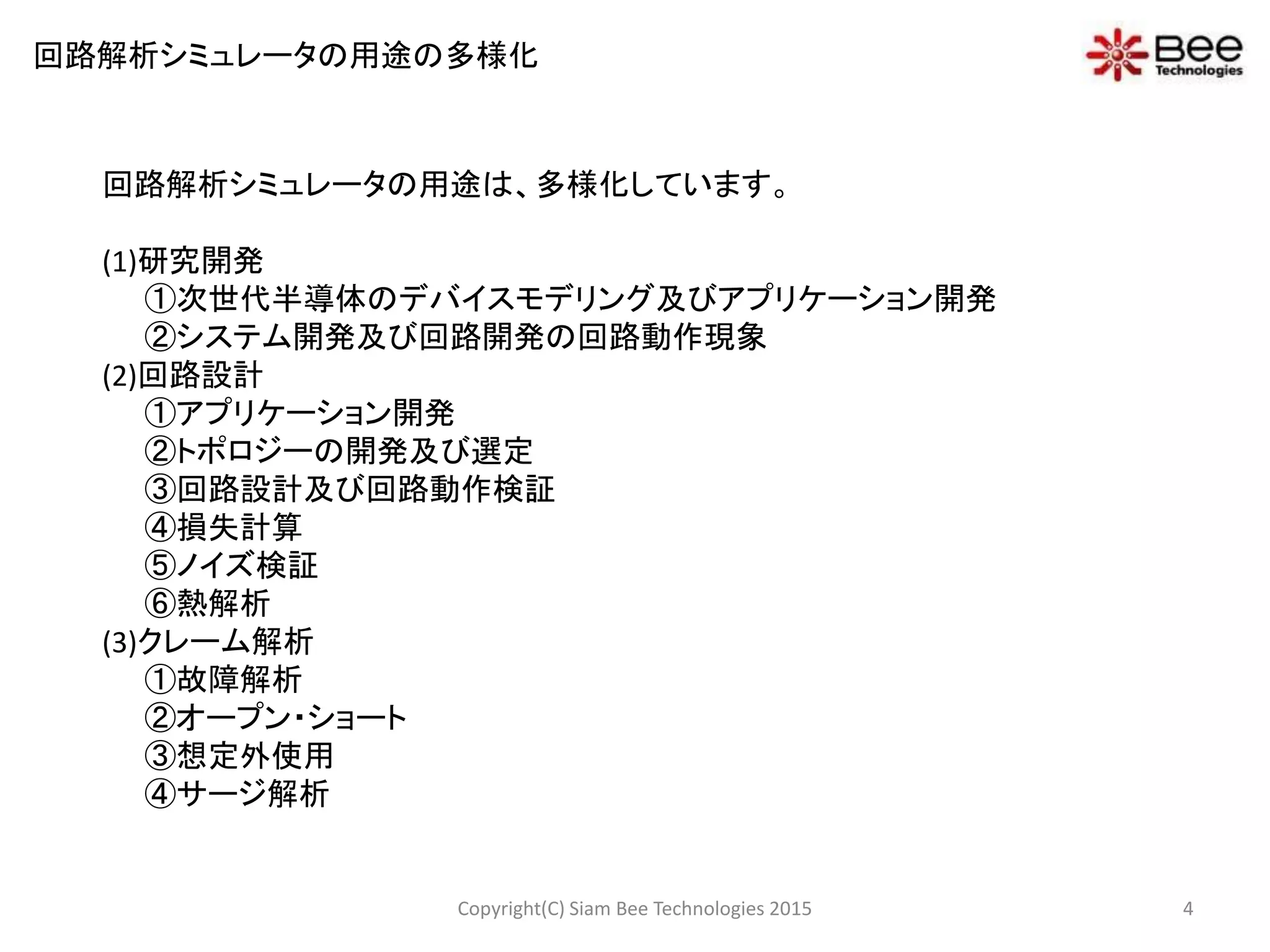 回路解析シミュレータの用途は、多様化しています。
(1)研究開発
①次世代半導体のデバイスモデリング及びアプリケーション開発
②システム開発及び回路開発の回路動作現象
(2)回路設計
①アプリケーション開発
②トポロジーの開発及び選定
③回路設計及び回路動作検証
④損失計算
⑤ノイズ検証
⑥熱解析
(3)クレーム解析
①故障解析
②オープン・ショート
③想定外使用
④サージ解析
回路解析シミュレータの用途の多様化
4Copyright(C) Siam Bee Technologies 2015
 