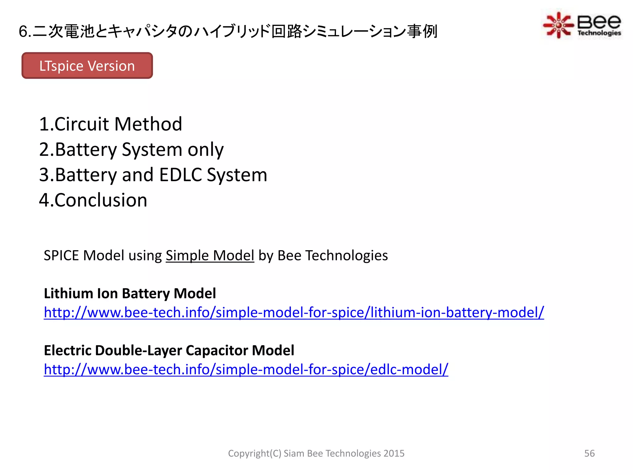 1.Circuit Method
2.Battery System only
3.Battery and EDLC System
4.Conclusion
LTspice Version
SPICE Model using Simple Model by Bee Technologies
Lithium Ion Battery Model
http://www.bee-tech.info/simple-model-for-spice/lithium-ion-battery-model/
Electric Double-Layer Capacitor Model
http://www.bee-tech.info/simple-model-for-spice/edlc-model/
56Copyright(C) Siam Bee Technologies 2015
6.二次電池とキャパシタのハイブリッド回路シミュレーション事例
 