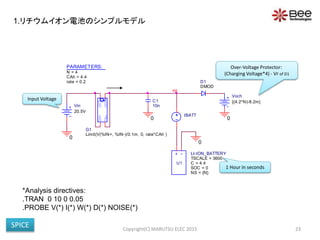 PARAMETERS:
rate = 0.2
CAh = 4.4
N = 4
0
Vin
20.5V
IBATT
+ -
U1
LI-ION_BATTERY
SOC = 0
NS = {N}
TSCALE = 3600
C = 4.4
0
C1
10n
HI
IN-
OUT+
OUT-
IN+
G1
Limit(V(%IN+, %IN-)/0.1m, 0, rate*CAh )
0
Voch
{(4.2*N)-8.2m}
DMOD
D1
0
*Analysis directives:
.TRAN 0 10 0 0.05
.PROBE V(*) I(*) W(*) D(*) NOISE(*)
Copyright(C) MARUTSU ELEC 2015 23
1 Hour in seconds
Input Voltage
Over-Voltage Protector:
(Charging Voltage*4) - VF of D1
1.リチウムイオン電池のシンプルモデル
SPICE
 