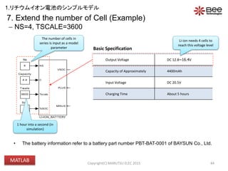 VBATT
Voch
(4.2*Ns)-70m
VIN
20.5V
3600
Tscale
0
Soc
+-
V
+
-
I
+
-
SENSE_IBAT
PSS
PS S
OUTPUT
4
Ns
NS
C
Tscale
%SOC
VSOC
PLUS
MINUS
LI-ION_BATTERY
ICHG
0.2C (880mA)4.4
Capacity
• The battery information refer to a battery part number PBT-BAT-0001 of BAYSUN Co., Ltd.
44
The number of cells in
series is input as a model
parameter
Output Voltage DC 12.8~16.4V
Capacity of Approximately 4400mAh
Input Voltage DC 20.5V
Charging Time About 5 hours
Basic Specification
Li-ion needs 4 cells to
reach this voltage level
7. Extend the number of Cell (Example)
 NS=4, TSCALE=3600
1 hour into a second (in
simulation)
Copyright(C) MARUTSU ELEC 2015
1.リチウムイオン電池のシンプルモデル
MATLAB
 