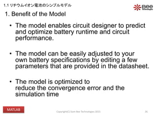 1. Benefit of the Model
• The model enables circuit designer to predict
and optimize battery runtime and circuit
performance.
• The model can be easily adjusted to your
own battery specifications by editing a few
parameters that are provided in the datasheet.
• The model is optimized to
reduce the convergence error and the
simulation time
26Copyright(C) Siam Bee Technologies 2015
1.1 リチウムイオン電池のシンプルモデル
MATLAB
 