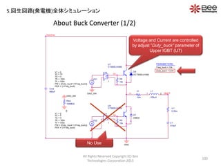 About Buck Converter (1/2)
All Rights Reserved Copyright (C) Bee
Technologies Corporation 2015
103
GND
GND_SW
Riso
100MEG
0
D8
DCT300DJH060
DMOD
D7
Vrectif ier
Cout
880uF
GND_SW
VG2
TD = 0
TF = 100n
PW = {Duty _buck*(1/Freq_buck)}
PER = {1/Freq_buck}
V1 = 0
TR = 100n
V2 = 0
R9
15k
U8
CT300DJH060
-
+
+
-
E11
E
1
G2
VG1
TD = 0
TF = 100n
PW = {Duty _buck*(1/Freq_buck)}
PER = {1/Freq_buck}
V1 = 0
TR = 100n
V2 = 15
L1
225uH
1 2
C1
315uF
VBATT
PARAMETERS:
Freq_buck = 10k
Duty _buck = 0.44
rl1
10m
n1
rc1
0.05m
G1
R8
15k
U7
CT300DJH060
-
+
+
-
E10
E
1
No Use
Voltage and Current are controlled
by adjust “Duty_buck” parameter of
Upper IGBT (U7)
5.回生回路(発電機)全体シミュレーション
 