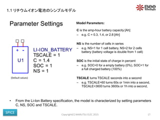 Parameter Settings
C is the amp-hour battery capacity [Ah]
– e.g. C = 0.3, 1.4, or 2.8 [Ah]
NS is the number of cells in series
– e.g. NS=1 for 1 cell battery, NS=2 for 2 cells
battery (battery voltage is double from 1 cell)
SOC is the initial state of charge in percent
– e.g. SOC=0 for a empty battery (0%), SOC=1 for
a full charged battery (100%)
TSCALE turns TSCALE seconds into a second
– e.g. TSCALE=60 turns 60s or 1min into a second,
TSCALE=3600 turns 3600s or 1h into a second,
• From the Li-Ion Battery specification, the model is characterized by setting parameters
C, NS, SOC and TSCALE.
Copyright(C) MARUTSU ELEC 2015 17
Model Parameters:
+ -
U1
LI-ION_BATTERY
SOC = 1
NS = 1
TSCALE = 1
C = 1.4
(Default values)
1.1 リチウムイオン電池のシンプルモデル
SPICE
 