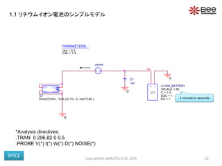 0
+ -
U1
LI-ION_BATTERY
SOC = 1
NS = 1
TSCALE = 60
C = 1.4
HI
0
0IN-
OUT+
OUT-
IN+
G1
limit(V(%IN+, %IN-)/0.1m, 0, rate*CAh )
PARAMETERS:
rate = 0.2
CAh = 1.4
C1
10n
sense
Copyright(C) MARUTSU ELEC 2015 22
*Analysis directives:
.TRAN 0 296.82 0 0.5
.PROBE V(*) I(*) W(*) D(*) NOISE(*)
1 minute in seconds
1.1 リチウムイオン電池のシンプルモデル
SPICE
 