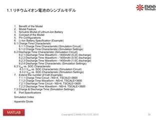 1. Benefit of the Model
2. Model Feature
3. Simulink Model of Lithium-Ion Battery
4. Concept of the Model
5. Pin Configurations
6. Li-Ion Battery Specification (Example)
6.1 Charge Time Characteristic
6.1.1 Charge Time Characteristic (Simulation Circuit)
6.1.2 Charge Time Characteristic (Simulation Settings)
6.2 Discharge Time Characteristic (Simulation Circuit)
6.2.1 Discharge Time Waveform - 1400mAh (0.2C discharge)
6.2.2 Discharge Time Waveform - 1400mAh (0.5C discharge)
6.2.3 Discharge Time Waveform - 1400mAh (1.0C discharge)
6.2.4 Discharge Time Characteristic (Simulation Settings)
6.3 Vbat vs. SOC Characteristic
6.3.1 Vbat vs. SOC Characteristic (Simulation Circuit)
6.3.2 Vbat vs. SOC Characteristic (Simulation Settings)
7. Extend the number of Cell (Example)
7.1.1 Charge Time Circuit - NS=4, TSCALE=3600
7.1.2 Charge Time Waveform - NS=4, TSCALE=3600
7.2.1 Discharge Time Circuit - NS=4, TSCALE=3600
7.2.2 Discharge Time Waveform - NS=4, TSCALE=3600
7.3 Charge & Discharge Time (Simulation Settings)
8. Port Specifications
Simulation Index
Appendix Diode
28Copyright(C) MARUTSU ELEC 2015
1.1 リチウムイオン電池のシンプルモデル
MATLAB
 