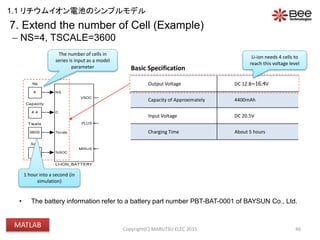 VBATT
Voch
(4.2*Ns)-70m
VIN
20.5V
3600
Tscale
0
Soc
+-
V
+
-
I
+
-
SENSE_IBAT
PSS
PS S
OUTPUT
4
Ns
NS
C
Tscale
%SOC
VSOC
PLUS
MINUS
LI-ION_BATTERY
ICHG
0.2C (880mA)4.4
Capacity
• The battery information refer to a battery part number PBT-BAT-0001 of BAYSUN Co., Ltd.
46
The number of cells in
series is input as a model
parameter
Output Voltage DC 12.8~16.4V
Capacity of Approximately 4400mAh
Input Voltage DC 20.5V
Charging Time About 5 hours
Basic Specification
Li-ion needs 4 cells to
reach this voltage level
7. Extend the number of Cell (Example)
 NS=4, TSCALE=3600
1 hour into a second (in
simulation)
Copyright(C) MARUTSU ELEC 2015
1.1 リチウムイオン電池のシンプルモデル
MATLAB
 