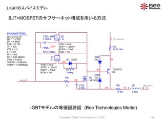 BJT+MOSFETのサブサーキット構成を用いる方式
DBE
DE
DDS
DO
85
C
RC
29.7415m
81
RE
17.5m
83
82
CGE
2.05n
Collector
RG
5
Gate
Emitter
M3
MFIN03
Q3
QOUT03
Gate G
D3 DGD
R11
10Meg
+
-
+
-
S1
S
VON = 0mV
VOFF = -20mV
ROFF = 10e9
RON = 1m
G02
+
-
+
-
S2
S
VON = 0mV
VOFF = -20mV
ROFF = 10e9
RON = 1m
CGD_MAX
4.30E-9
R12 10Meg
G01
LE
7.50n
1 273 E
PARAMETERS:
IS = 2.51e-16
NF = 1.2194
BF = 4.8832
CJE = 6.10n
TF = 17n
XTB = 1.3
L = 1e-6
W = 1e-6
KP = 630.2292m
VTO = 5.0035
THETA = 4.8432m
VMAX = 1.8469Meg
IGBTモデルの等価回路図 (Bee Technologies Model)
68Copyright (C) Bee Technologies Inc. 2010
3.IGBTのスパイスモデル
 
