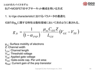 BJT+MOSFETのサブサーキット構成を用いる方式
1. Ic-Vge characteristicにおけるパラメータの最適化
IGBTのgfeに関する特性は飽和領域において次のように表される。
μns: Surface mobility of electrons
Z: Channel width
LCH: Channel length
VTH: Threshold voltage
VGE: Applied gate voltage
COX: Gate-oxide cap. Per unit area
αPNP: Current gain of the pnp transistor
 
 THGE
CH
OXns
PNP
fe VV
L
ZC
g 



1
1
69Copyright (C) Bee Technologies Inc. 2010
3.IGBTのスパイスモデル
 