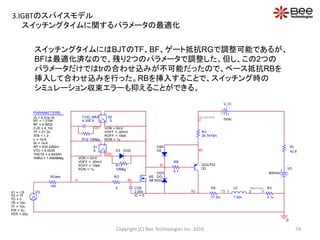 スイッチングタイムにはBJTのTF、BF、ゲート抵抗RGで調整可能であるが、
BFは最適化済なので、残り2つのパラメータで調整した。但し、この2つの
パラメータだけではtrの合わせ込みが不可能だったので、ベース抵抗RBを
挿入して合わせ込みを行った。RBを挿入することで、スイッチング時の
シミュレーション収束エラーも抑えることができる。
V_IC
0Vdc
M3
MFIN03
Q3
QOUT03
VD
600Vdc
D3 DGD
R11
10Meg
+
-
+
-
S1
S
VON = 0mV
VOFF = -20mV
ROFF = 10e9
RON = 1u
G02
+
-
+
-
S2
S
VON = 0mV
VOFF = -20mV
ROFF = 10e9
RON = 1u
CGD_MAX
4.30E-9
R12 10Meg
G01
PARAMETERS:
IS = 2.51e-16
NF = 1.2194
BF = 4.8832
CJE = 6.10n
TF = 21.3n
XTB = 1.3
L = 1e-6
W = 1e-6
KP = 630.2292m
VTO = 5.0035
THETA = 4.8432m
VMAX = 1.8469Meg
RL
42.8
VG
TD = 0
TF = 10n
PW = 5u
PER = 20u
V1 = -15
TR = 10n
V2 = 15
RGate
100
LE
7.50n
1 273 E
DBE
DE
DDS
DO
85
C
RC
29.7415m
81
RE
17.5m
82
83
CGE
2.05n
IC = 0
G
Collector
RG
5 Emitter R3
0.1u
0
RB
0.7
スイッチングタイムに関するパラメータの最適化
74Copyright (C) Bee Technologies Inc. 2010
3.IGBTのスパイスモデル
 