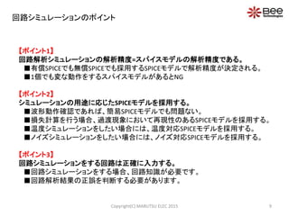 回路シミュレーションのポイント
【ポイント1】
回路解析シミュレーションの解析精度=スパイスモデルの解析精度である。
■有償SPICEでも無償SPICEでも採用するSPICEモデルで解析精度が決定される。
■1個でも変な動作をするスパイスモデルがあるとNG
【ポイント2】
シミュレーションの用途に応じたSPICEモデルを採用する。
■波形動作確認であれば、簡易SPICEモデルでも問題ない。
■損失計算を行う場合、過渡現象において再現性のあるSPICEモデルを採用する。
■温度シミュレーションをしたい場合には、温度対応SPICEモデルを採用する。
■ノイズシミュレーションをしたい場合には、ノイズ対応SPICEモデルを採用する。
【ポイント3】
回路シミュレーションをする回路は正確に入力する。
■回路シミュレーションをする場合、回路知識が必要です。
■回路解析結果の正誤を判断する必要があります。
9Copyright(C) MARUTSU ELEC 2015
 