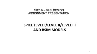 15E014 - VLSI DESIGN
ASSIGNMENT PRESENTATION
SPICE LEVEL I/LEVEL II/LEVEL III
AND BSIM MODELS
1
 
