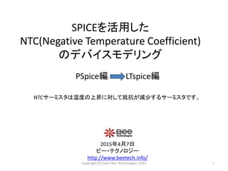 SPICEを活用した
NTC(Negative Temperature Coefficient)
のデバイスモデリング
2015年4月7日
ビー・テクノロジー
http://www.beetech.info/
PSpice編 LTspice編
1
NTCサーミスタは温度の上昇に対して抵抗が減少するサーミスタです。
Copyright (C) Siam Bee Technologies 2015
 