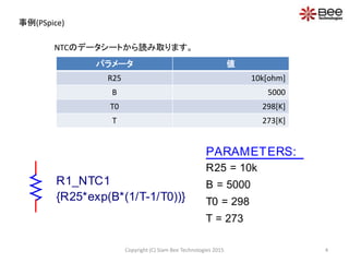 事例(PSpice)
パラメータ 値
R25 10k[ohm]
B 5000
T0 298[K]
T 273[K]
NTCのデータシートから読み取ります。
PARAMETERS:
R25 = 10k
B = 5000
T0 = 298
T = 273
R1_NTC1
{R25*exp(B*(1/T-1/T0))}
4Copyright (C) Siam Bee Technologies 2015
 