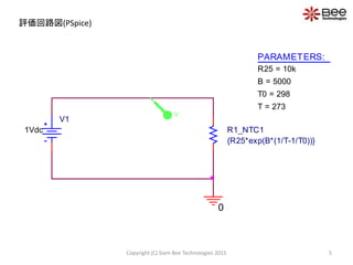 評価回路図(PSpice)
V1
1Vdc
0
PARAMETERS:
R25 = 10k
B = 5000
T0 = 298
T = 273
R1_NTC1
{R25*exp(B*(1/T-1/T0))}
V
5Copyright (C) Siam Bee Technologies 2015
 