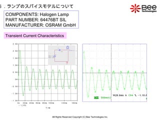 All Rights Reserved Copyright (C) Bee Technologies Inc. 6 ．ランプのスパイスモデルについて COMPONENTS: Halogen Lamp PART NUMBER: 64476BT SIL MANUFACTURER: OSRAM GmbH   Transient Current Characteristics   