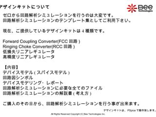 All Rights Reserved Copyright (C) Bee Technologies Inc. デザインキットについて ゼロから回路解析シミュレーションを行うのは大変です。 回路解析シミュレーションのテンプレート集としてご利用下さい。 現在、ご提供しているデザインキットは 4 種類です。 Forward Coupling Converter(FCC 回路 ) Ringing Choke Converter(RCC 回路 )  低損失リニアレギュレータ 高精度リニアレギュレータ 【内容】 デバイスモデル ( スパイスモデル ) 回路図シンボル デバイスモデリング・レポート 回路解析シミュレーションに必要な全てのファイル 回路解析シミュレーションの解説書 ( 考え方 ) ご購入のその日から、回路解析シミュレーションを行う事が出来ます。 デザインキットは、 PSpice で動作致します。 
