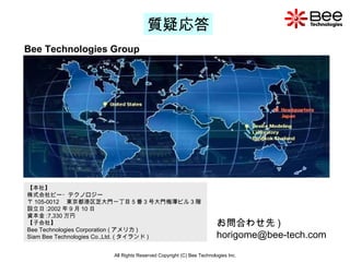 All Rights Reserved Copyright (C) Bee Technologies Inc. 質疑応答 お問合わせ先 ) [email_address] Bee Technologies Group 【本社】 株式会社ビー・テクノロジー 〒 105-0012 　東京都港区芝大門一丁目 5 番 3 号大門梅澤ビル 3 階 設立日 :2002 年 9 月 10 日 資本金 :7,330 万円 【子会社】 Bee Technologies Corporation ( アメリカ ) Siam Bee Technologies Co.,Ltd. ( タイランド )  