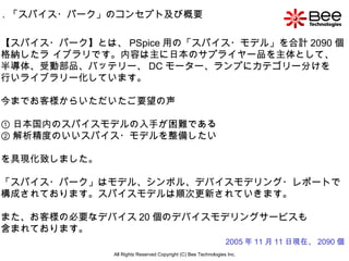 All Rights Reserved Copyright (C) Bee Technologies Inc. 【スパイス・パーク】とは、 PSpice 用の「スパイス・モデル」を合計 2090 個 格納したラ イブラリです。内容は主に日本のサプライヤー品を主体として、 半導体、受動部品、バッテリー、 DC モーター、ランプにカテゴリー分けを 行いライブラリー化しています。 今までお客様からいただいたご要望の声 ① 日本国内のスパイスモデルの入手が困難である ② 解析精度のいいスパイス・モデルを整備したい を具現化致しました。 「スパイス・パーク」はモデル、シンボル、デバイスモデリング・レポートで 構成されております。スパイスモデルは順次更新されていきます。 また、お客様の必要なデバイス 20 個のデバイスモデリングサービスも 含まれております。 1 ．「スパイス・パーク」のコンセプト及び概要 2005 年 11 月 11 日現在、 2090 個 